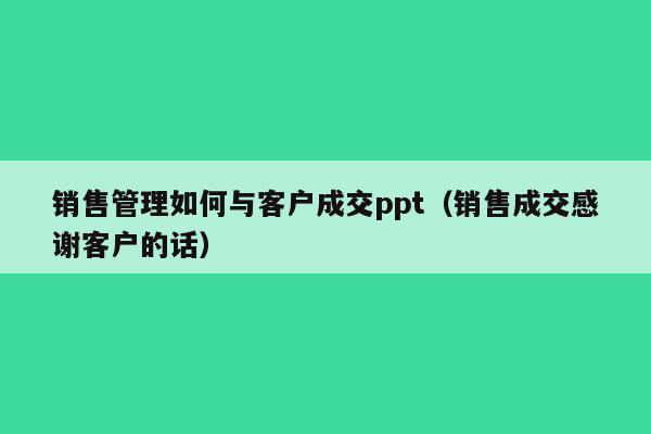 销售管理如何与客户成交ppt（销售成交感谢客户的话）