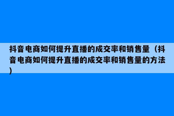 抖音电商如何提升直播的成交率和销售量（抖音电商如何提升直播的成交率和销售量的方法）