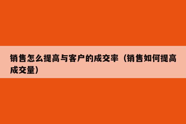 销售怎么提高与客户的成交率（销售如何提高成交量）