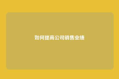 如何提高公司销售业绩（如何提高公司销售业绩的方法）